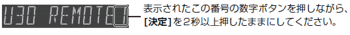 [U30 REMOTE 1]表示されたこの番号の数字ボタンを押しながら、[決定]を2秒以上押したままにしてください。